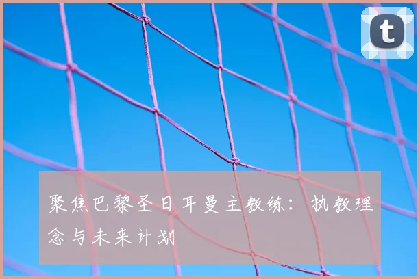 聚焦巴黎圣日耳曼主教练：执教理念与未来计划
