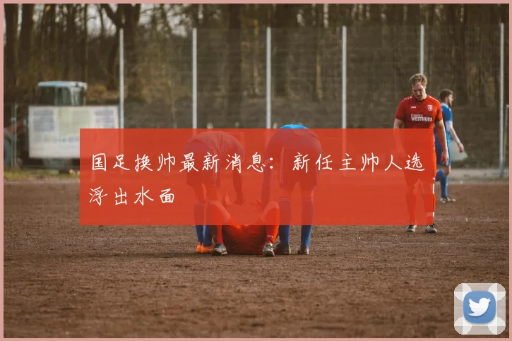 国足换帅最新消息：新任主帅人选浮出水面