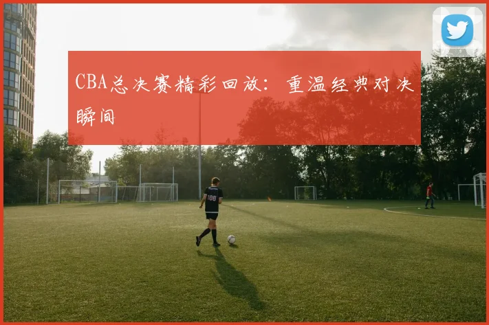 CBA总决赛精彩回放:重温经典对决瞬间