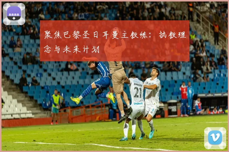 聚焦巴黎圣日耳曼主教练：执教理念与未来计划
