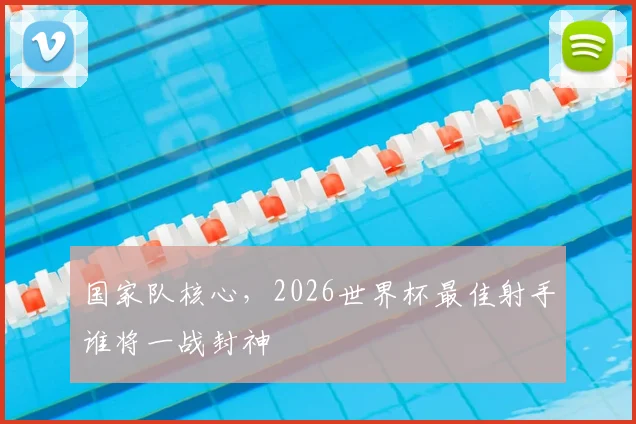 国家队核心，2026世界杯最佳射手谁将一战封神
