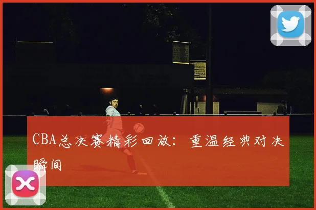 CBA总决赛精彩回放:重温经典对决瞬间