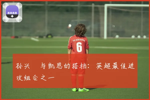 孙兴慜与凯恩的搭档：英超最佳进攻组合之一
